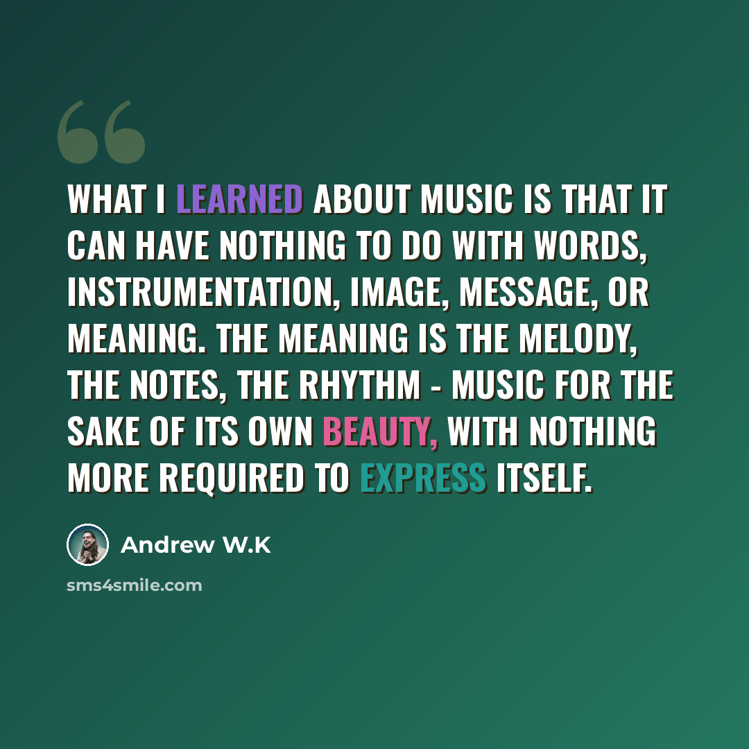 “What I learned about music is that it can have nothing to do with words, instrumentation, image, message, or meaning. The meaning is the melody, the notes, the rhythm - music for the sake of its own beauty, with nothing more required to express itself.” quote by Andrew W.K