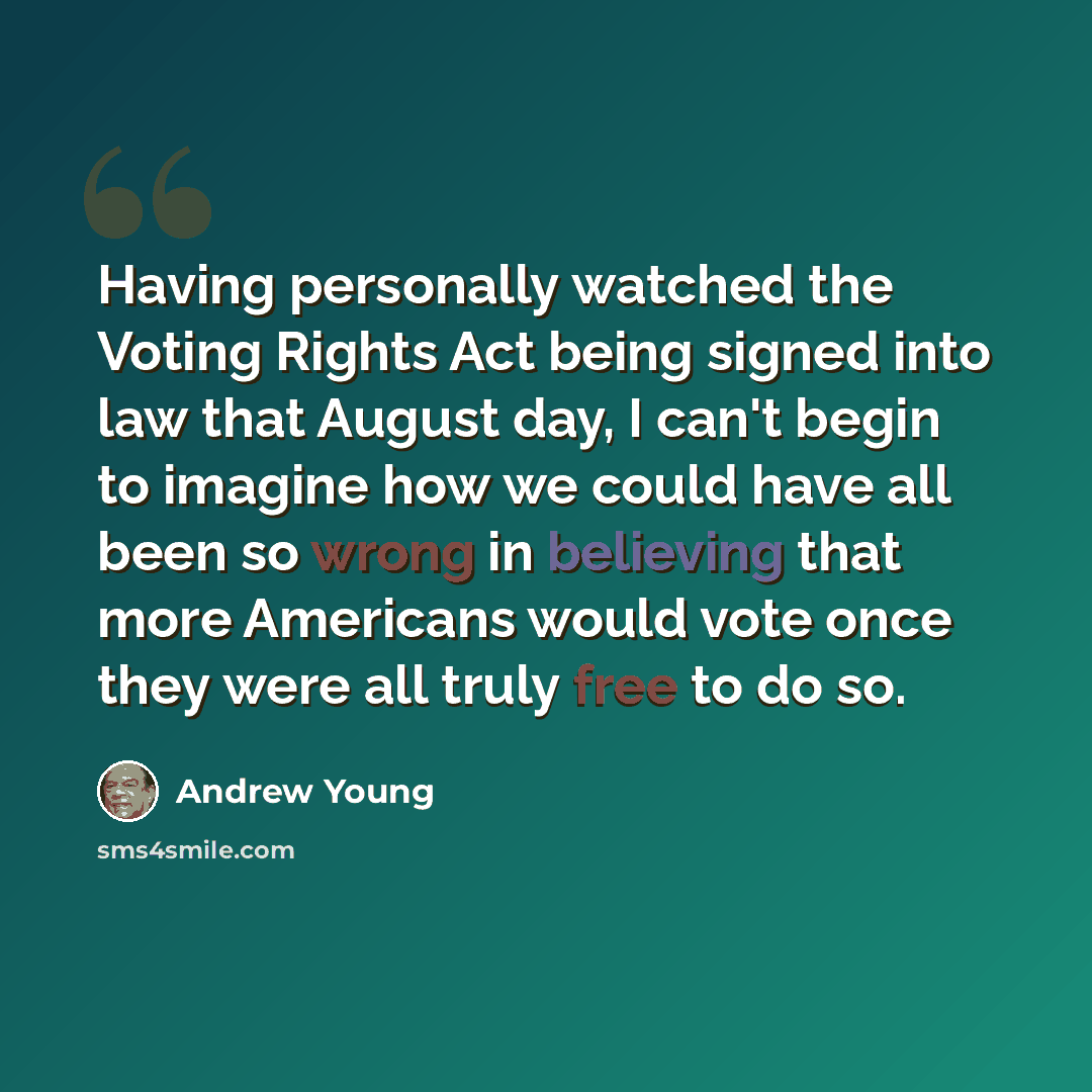 “Having personally watched the Voting Rights Act being signed into law that August day, I can't begin to imagine how we could have all been so wrong in believing that more Americans would vote once they were all truly free to do so.” quote by Andrew Young