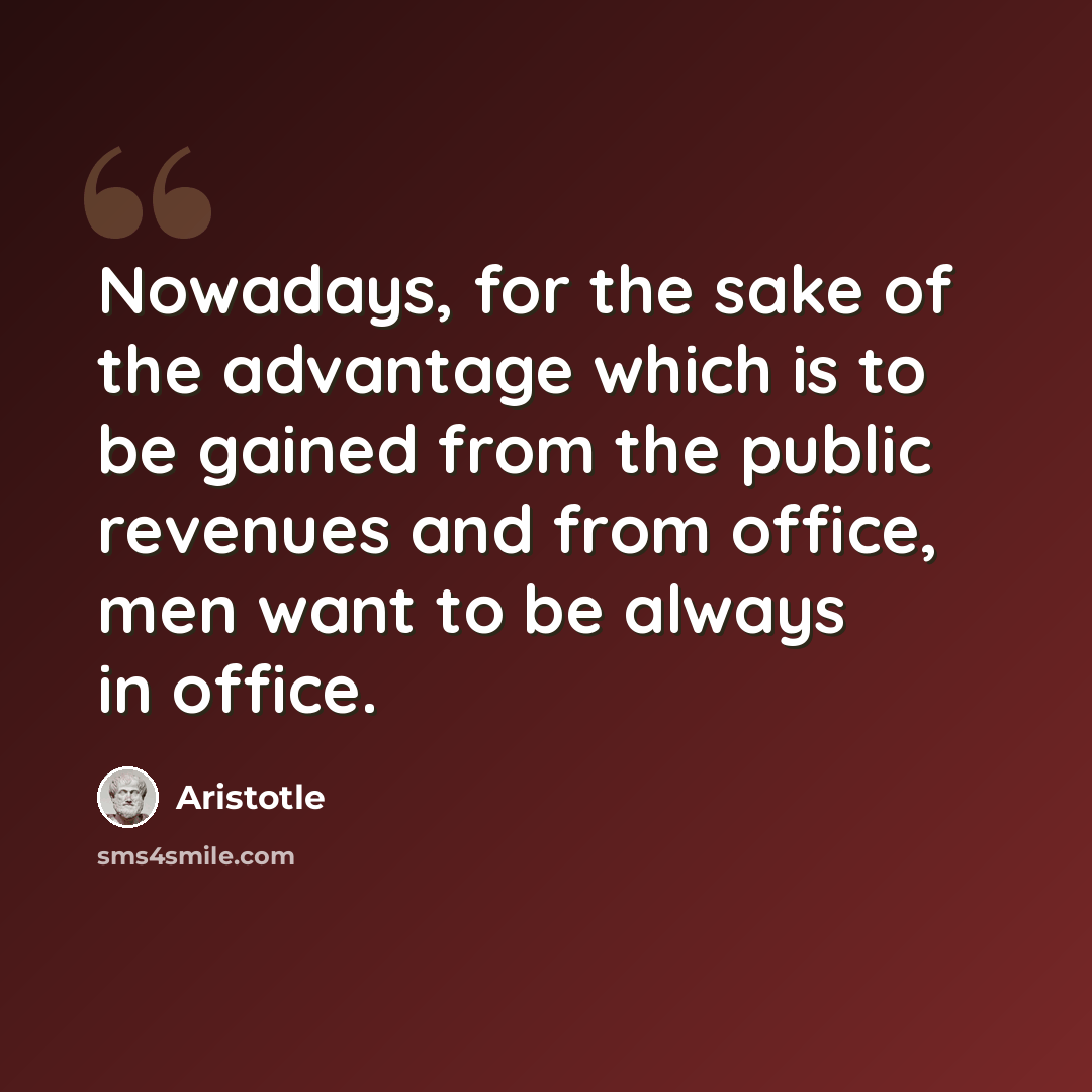 “Nowadays, for the sake of the advantage which is to be gained from the public revenues and from office, men want to be always in office.” quote by Aristotle