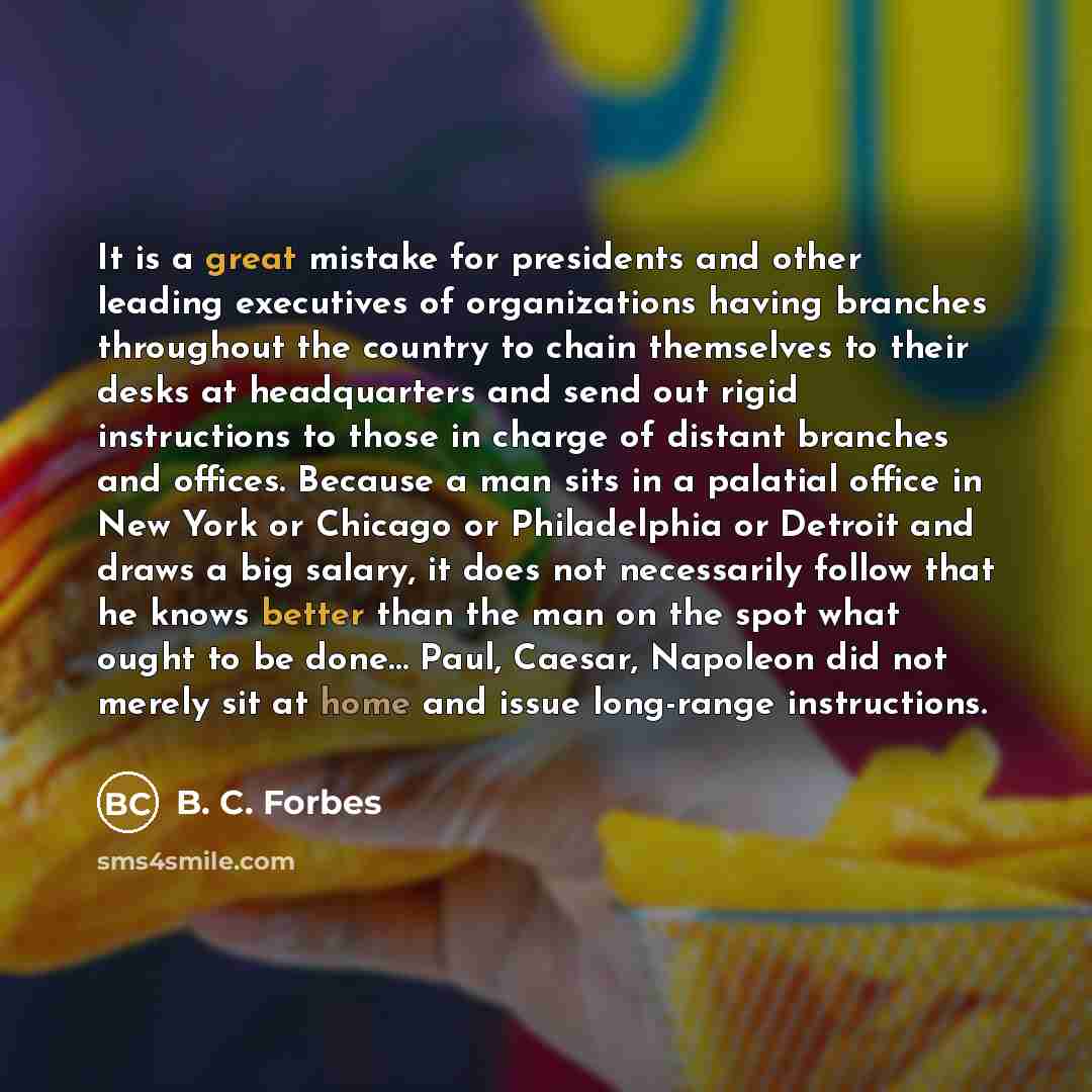 “It is a great mistake for presidents and other leading executives of organizations having branches throughout the country to chain themselves to their desks at headquarters and send out rigid instructions to those in charge of distant branches and offices. Because a man sits in a palatial office…” quote by B. C. Forbes
