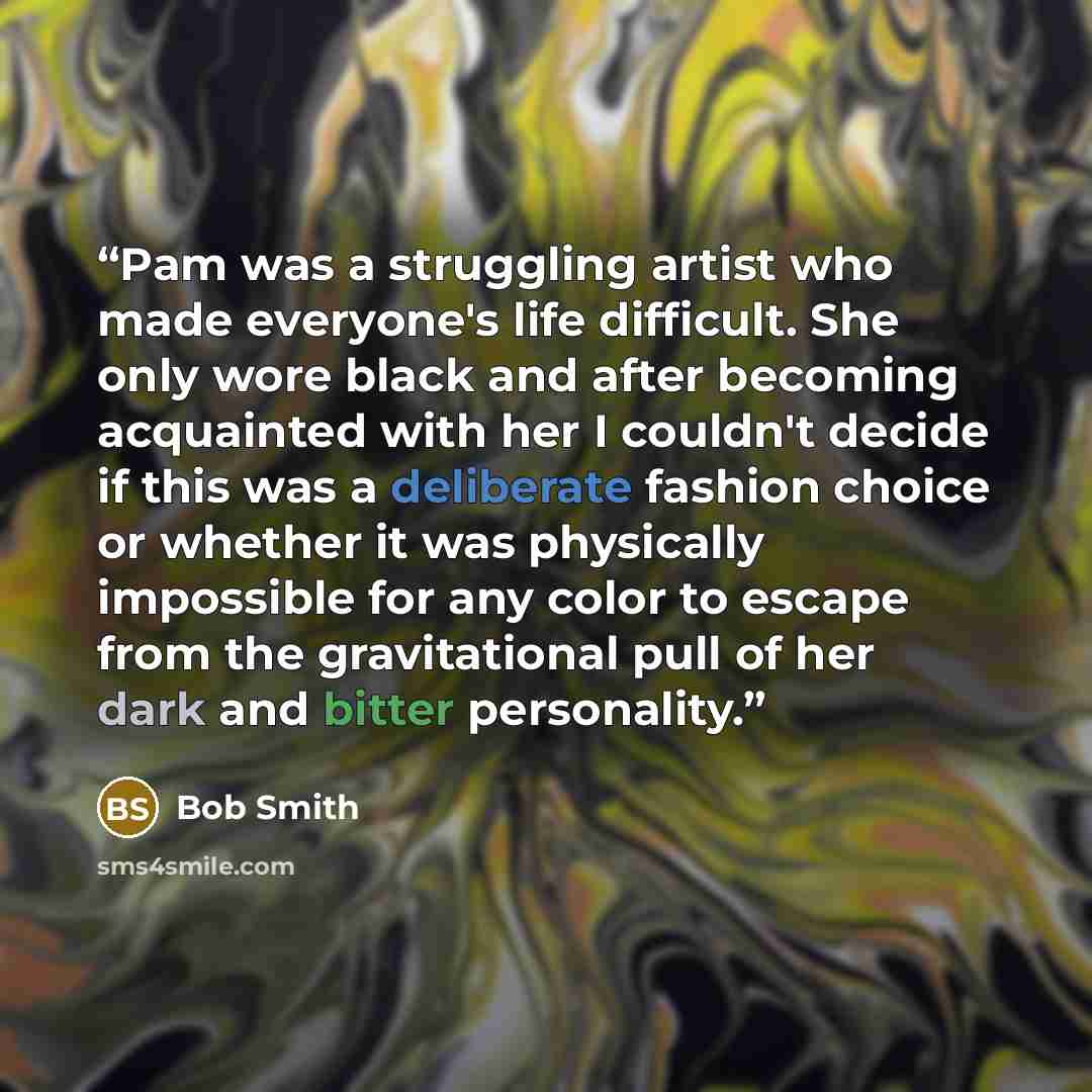 “Pam was a struggling artist who made everyone's life difficult. She only wore black and after becoming acquainted with her I couldn't decide if this was a deliberate fashion choice or whether it was physically impossible for any color to escape from the gravitational pull of her dark and bitter…” quote by Bob Smith