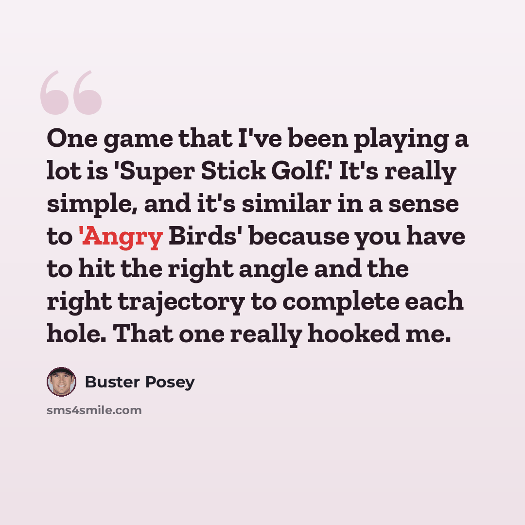 “One game that I've been playing a lot is 'Super Stick Golf.' It's really simple, and it's similar in a sense to 'Angry Birds' because you have to hit the right angle and the right trajectory to complete each hole. That one really hooked me.” quote by Buster Posey