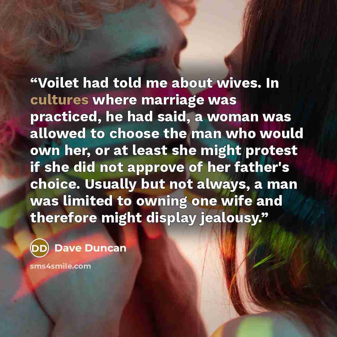 “Voilet had told me about wives. In cultures where marriage was practiced, he had said, a woman was allowed to choose the man who would own her, or at least she might protest if she did not approve of her father's choice. Usually but not always, a man was limited to owning one wife and therefore…” quote by Dave Duncan