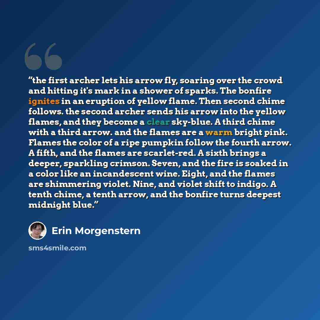 “the first archer lets his arrow fly, soaring over the crowd and hitting it's mark in a shower of sparks. The bonfire ignites in an eruption of yellow flame. Then second chime follows. the second archer sends his arrow into the yellow flames, and they become a clear sky-blue. A third chime with a…” quote by Erin Morgenstern