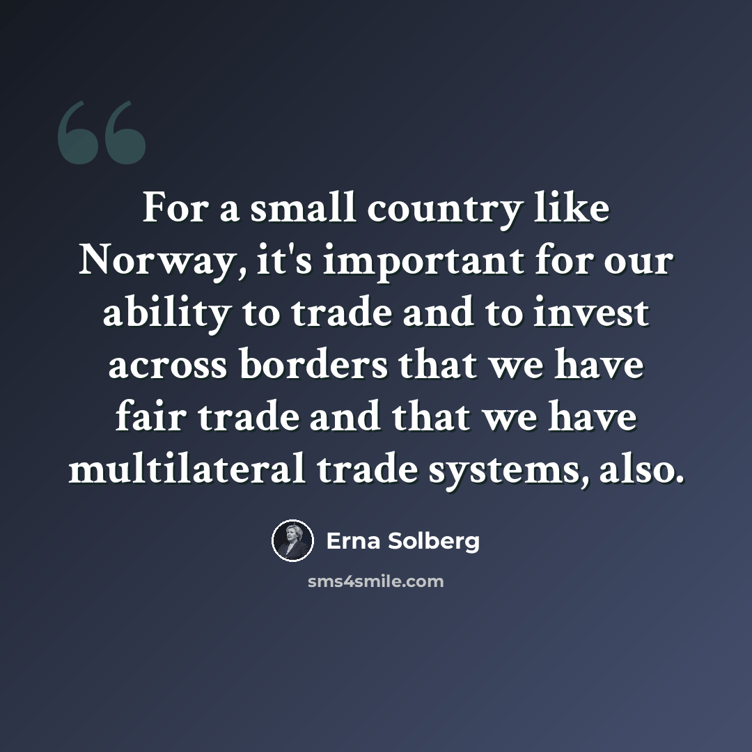 “For a small country like Norway, it's important for our ability to trade and to invest across borders that we have fair trade and that we have multilateral trade systems, also.” quote by Erna Solberg