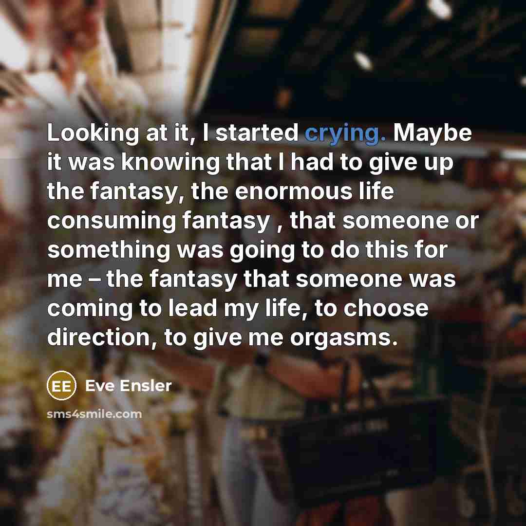 “Looking at it, I started crying. Maybe it was knowing that I had to give up the fantasy, the enormous life consuming fantasy , that someone or something was going to do this for me – the fantasy that someone was coming to lead my life, to choose direction, to give me orgasms.” quote by Eve Ensler