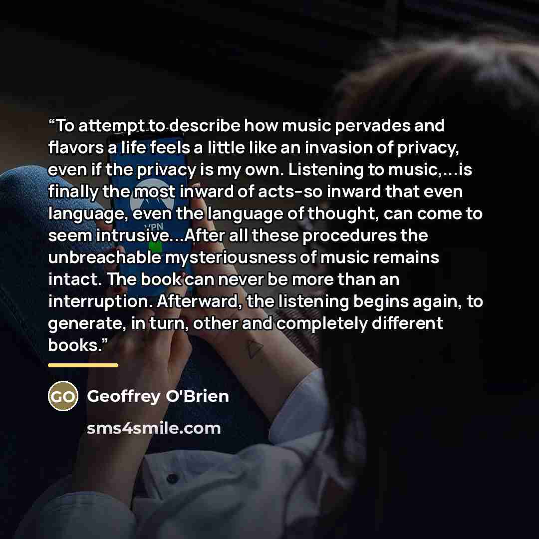 “To attempt to describe how music pervades and flavors a life feels a little like an invasion of privacy, even if the privacy is my own. Listening to music,...is finally the most inward of acts--so inward that even language, even the language of thought, can come to seem intrusive...After all these…” quote by Geoffrey O'Brien