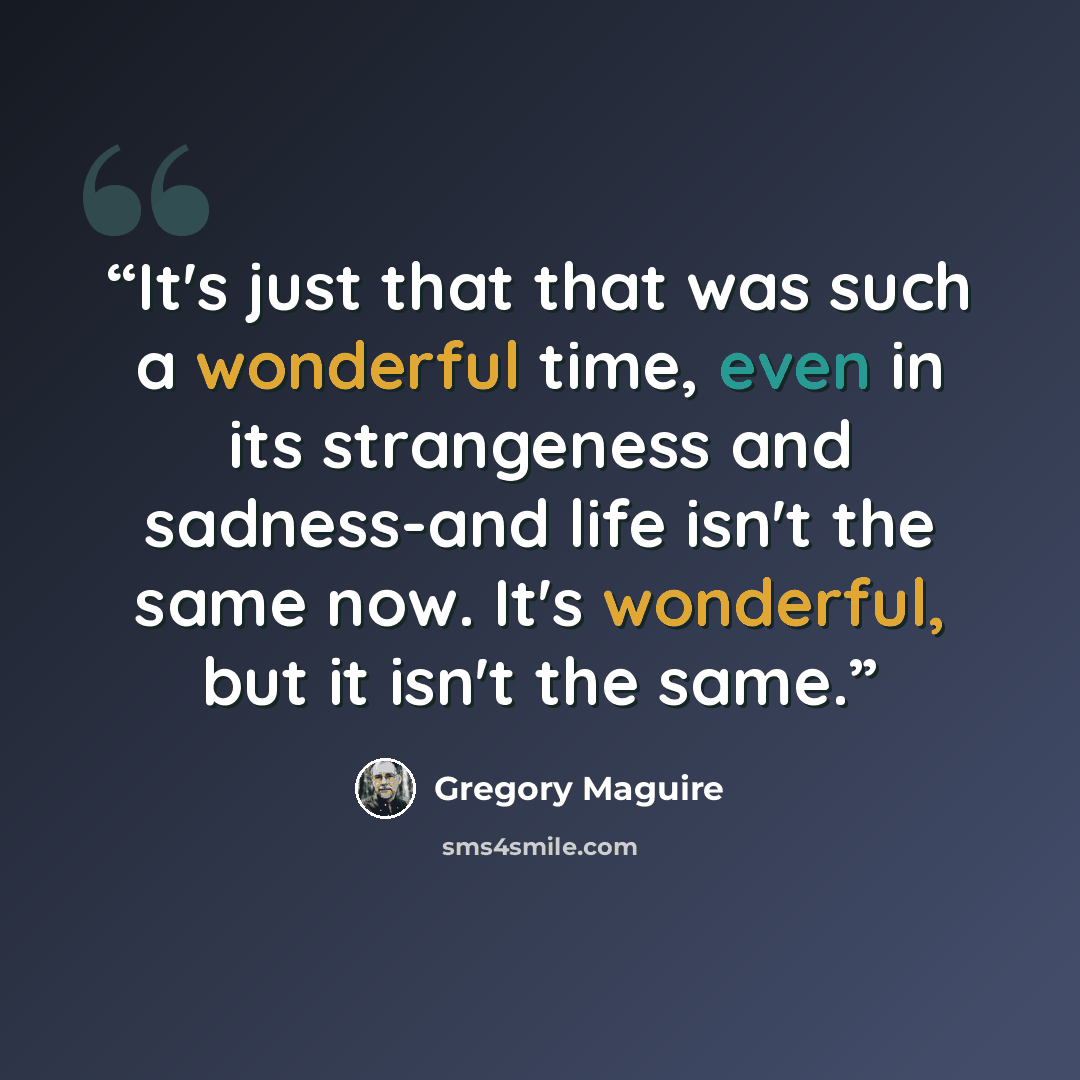 “It's just that that was such a wonderful time, even in its strangeness and sadness-and life isn't the same now. It's wonderful, but it isn't the same.” quote by Gregory Maguire