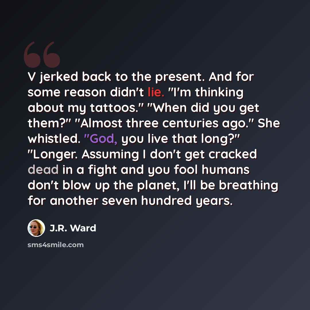 “V jerked back to the present. And for some reason didn't lie. "I'm thinking about my tattoos." "When did you get them?" "Almost three centuries ago." She whistled. "God, you live that long?" "Longer. Assuming I don't get cracked dead in a fight and you fool humans don't blow up the planet, I'll be…” quote by J.R. Ward