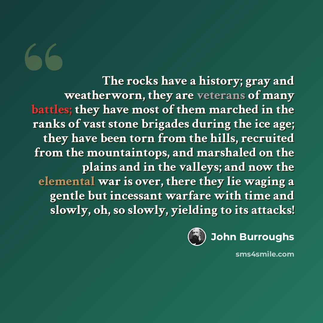 “The rocks have a history; gray and weatherworn, they are veterans of many battles; they have most of them marched in the ranks of vast stone brigades during the ice age; they have been torn from the hills, recruited from the mountaintops, and marshaled on the plains and in the valleys; and now the…” quote by John Burroughs