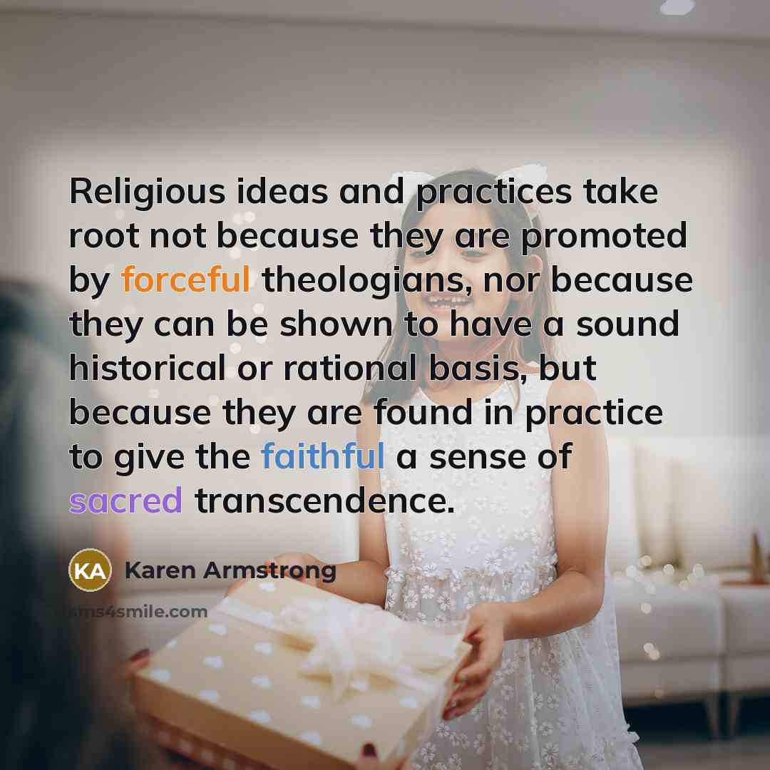“Religious ideas and practices take root not because they are promoted by forceful theologians, nor because they can be shown to have a sound historical or rational basis, but because they are found in practice to give the faithful a sense of sacred transcendence.” quote by Karen Armstrong