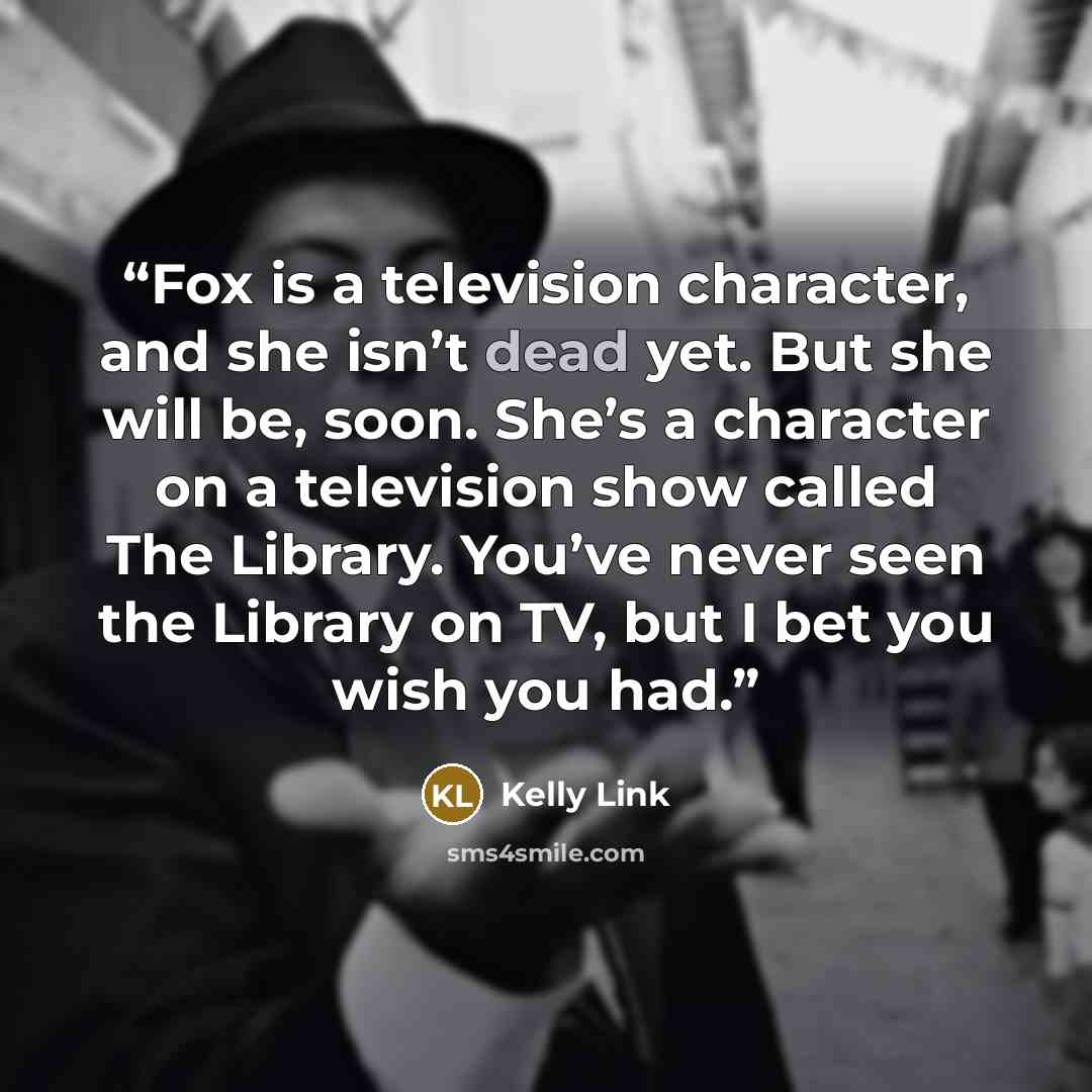 “Fox is a television character, and she isn’t dead yet. But she will be, soon. She’s a character on a television show called The Library. You’ve never seen the Library on TV, but I bet you wish you had.” quote by Kelly Link