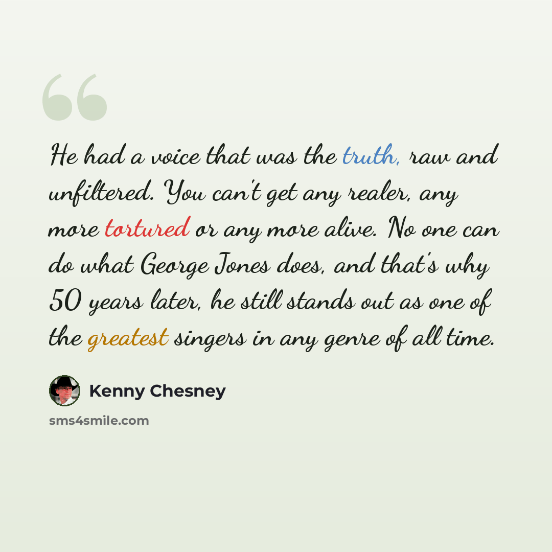 “He had a voice that was the truth, raw and unfiltered. You can't get any realer, any more tortured or any more alive. No one can do what George Jones does, and that's why 50 years later, he still stands out as one of the greatest singers in any genre of all time.” quote by Kenny Chesney