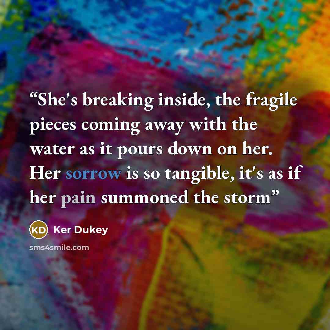 “She's breaking inside, the fragile pieces coming away with the water as it pours down on her. Her sorrow is so tangible, it's as if her pain summoned the storm” quote by Ker Dukey