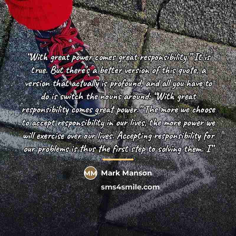 “With great power comes great responsibility.” It is true. But there’s a better version of this quote, a version that actually is profound, and all you have to do is switch the nouns around: “With great responsibility comes great power.” The more we choose to accept responsibility in our lives, the…” quote by Mark Manson