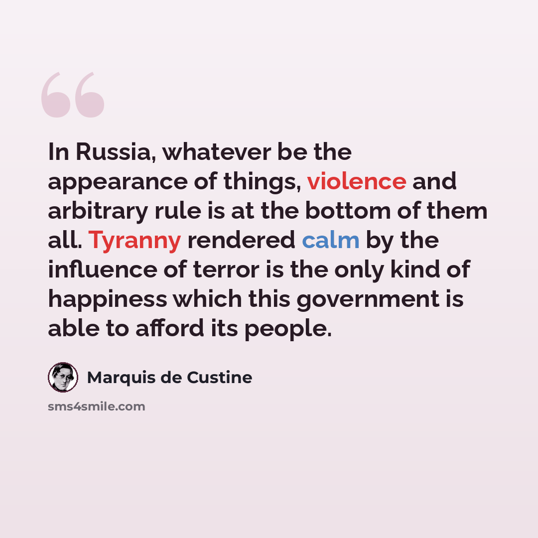 “In Russia, whatever be the appearance of things, violence and arbitrary rule is at the bottom of them all. Tyranny rendered calm by the influence of terror is the only kind of happiness which this government is able to afford its people.” quote by Marquis de Custine