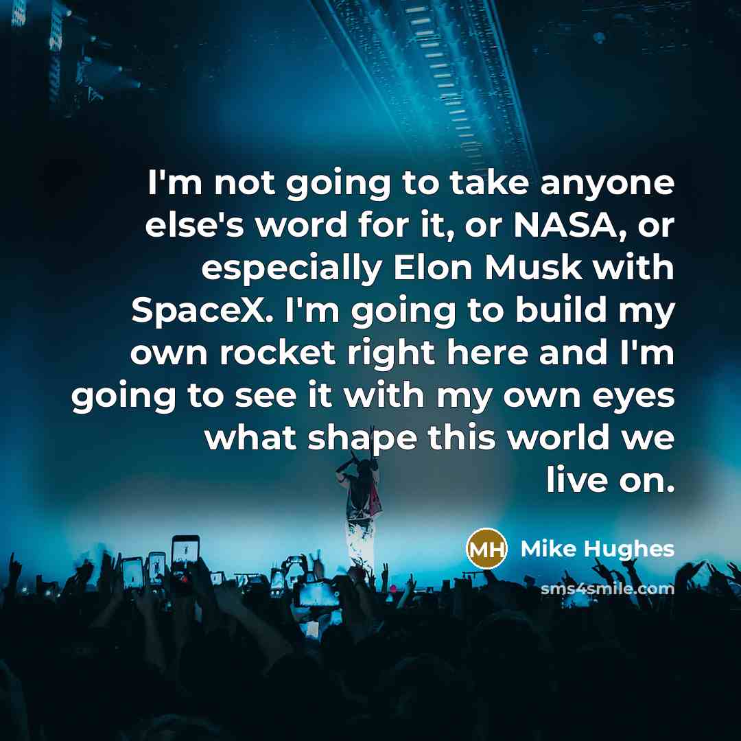 “I'm not going to take anyone else's word for it, or NASA, or especially Elon Musk with SpaceX. I'm going to build my own rocket right here and I'm going to see it with my own eyes what shape this world we live on.” quote by Mike Hughes