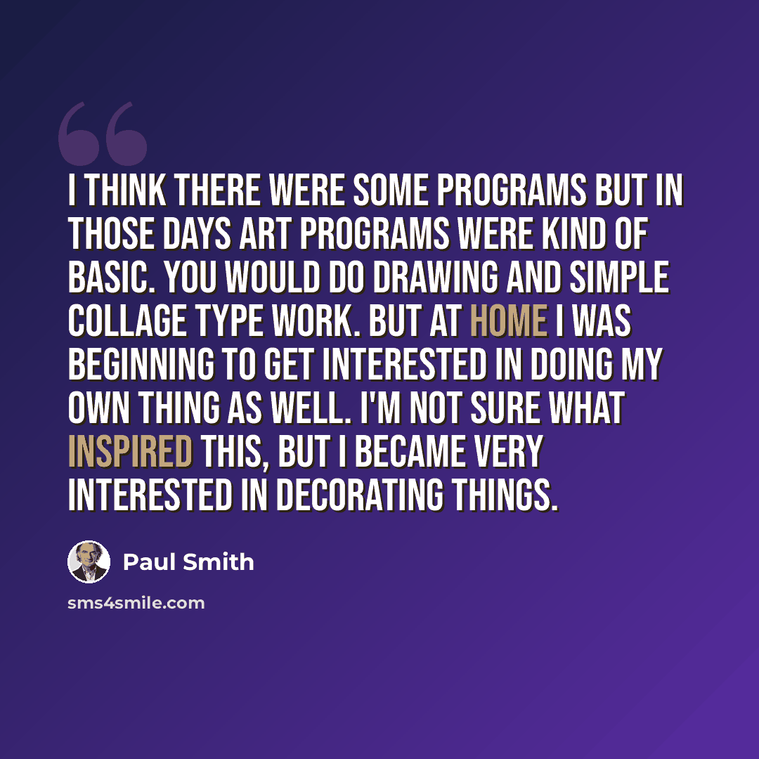 “I think there were some programs but in those days art programs were kind of basic. You would do drawing and simple collage type work. But at home I was beginning to get interested in doing my own thing as well. I'm not sure what inspired this, but I became very interested in decorating things.” quote by Paul Smith