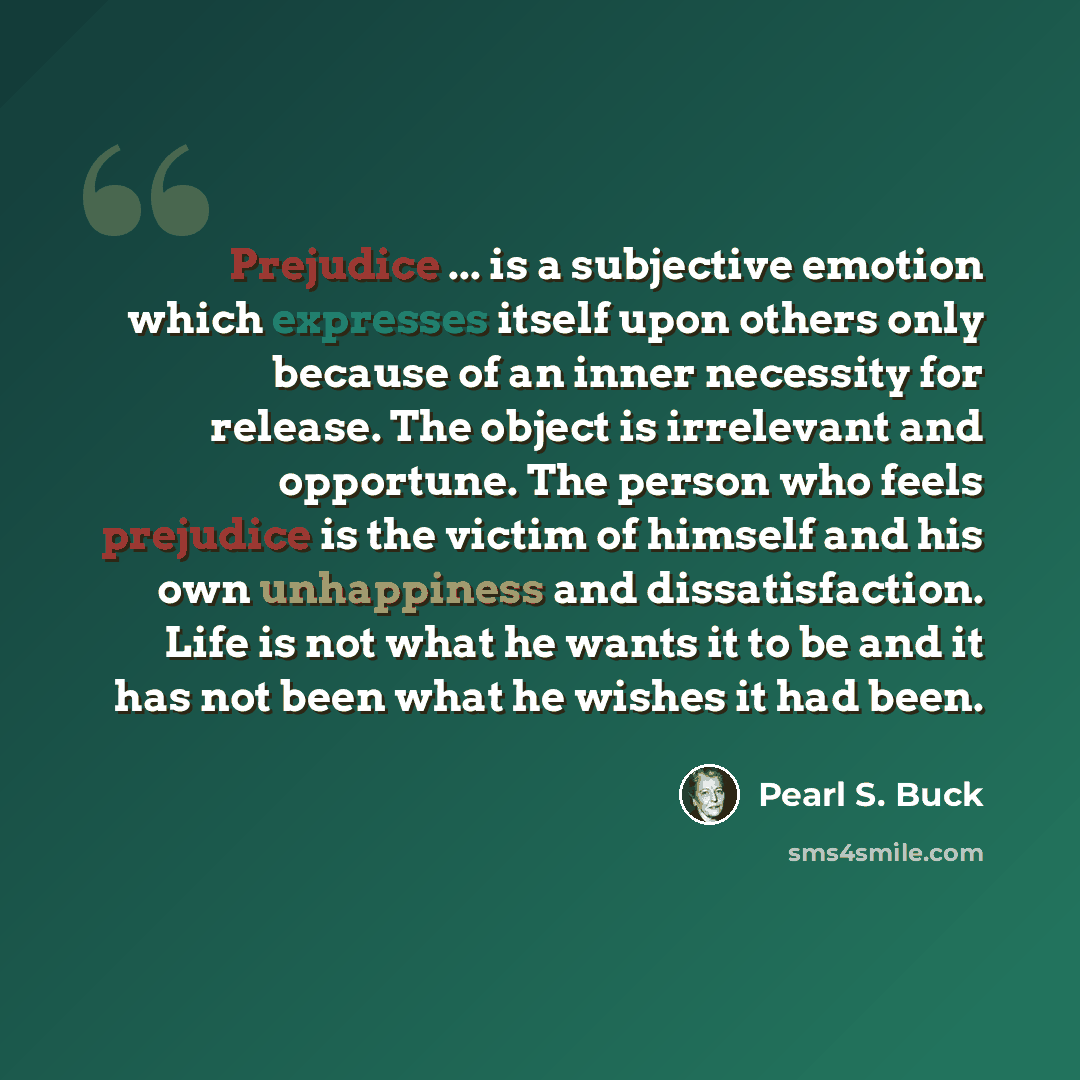 “Prejudice ... is a subjective emotion which expresses itself upon others only because of an inner necessity for release. The object is irrelevant and opportune. The person who feels prejudice is the victim of himself and his own unhappiness and dissatisfaction. Life is not what he wants it to be…” quote by Pearl S. Buck
