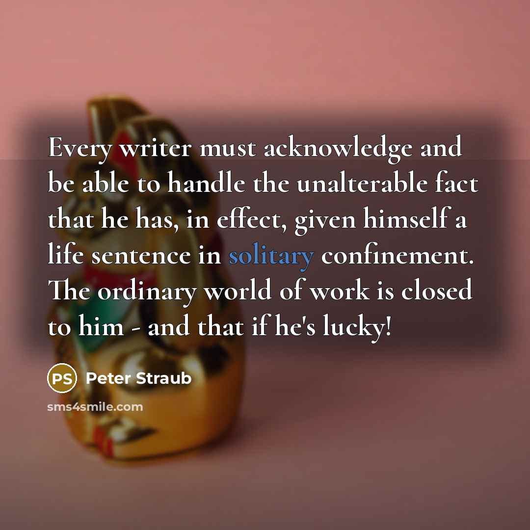 “Every writer must acknowledge and be able to handle the unalterable fact that he has, in effect, given himself a life sentence in solitary confinement. The ordinary world of work is closed to him - and that if he's lucky!” quote by Peter Straub