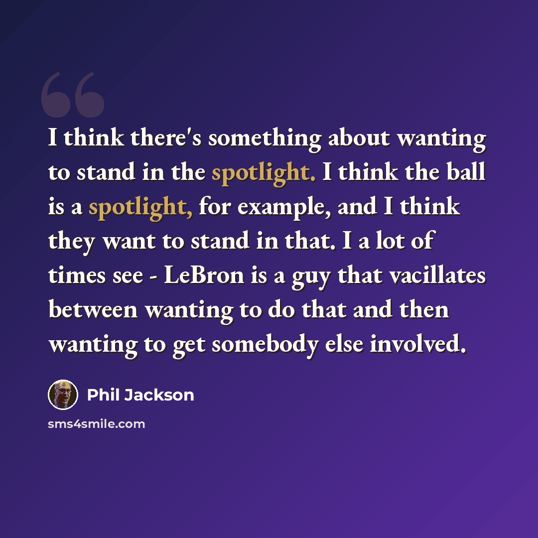 “I think there's something about wanting to stand in the spotlight. I think the ball is a spotlight, for example, and I think they want to stand in that. I a lot of times see - LeBron is a guy that vacillates between wanting to do that and then wanting to get somebody else involved.” quote by Phil Jackson