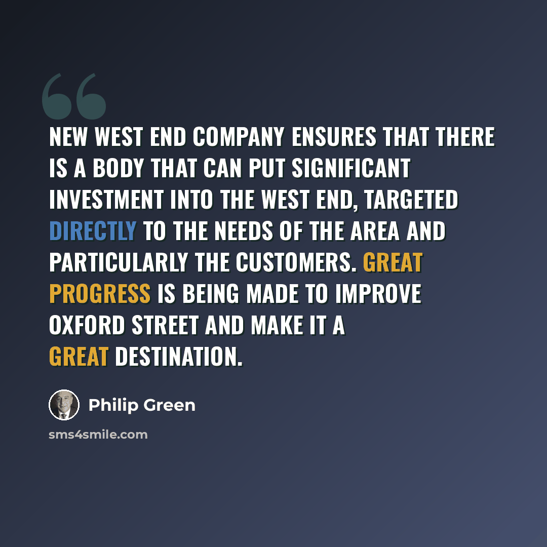 “New West End Company ensures that there is a body that can put significant investment into the West End, targeted directly to the needs of the area and particularly the customers. Great progress is being made to improve Oxford Street and make it a great destination.” quote by Philip Green