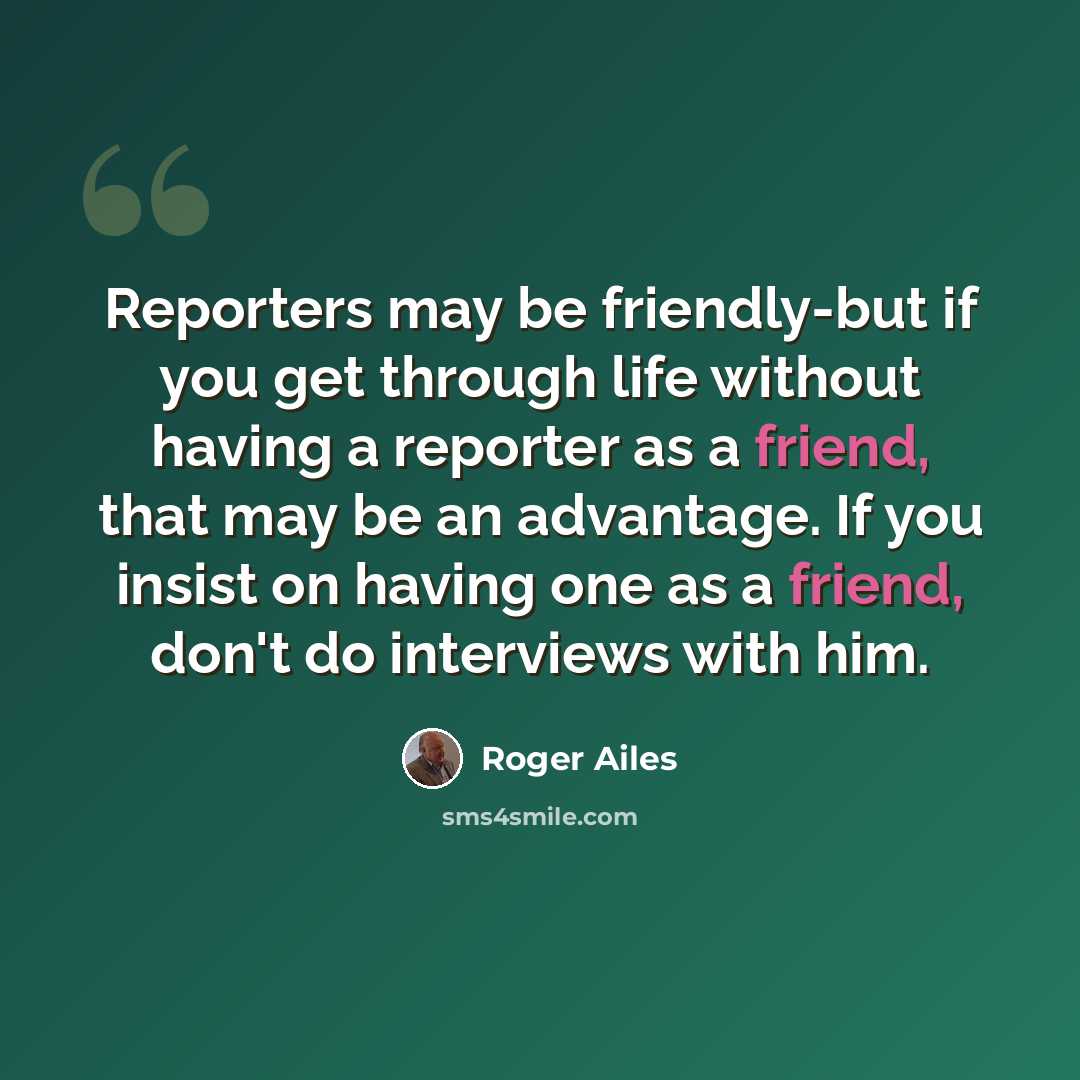 “Reporters may be friendly-but if you get through life without having a reporter as a friend, that may be an advantage. If you insist on having one as a friend, don't do interviews with him.” quote by Roger Ailes