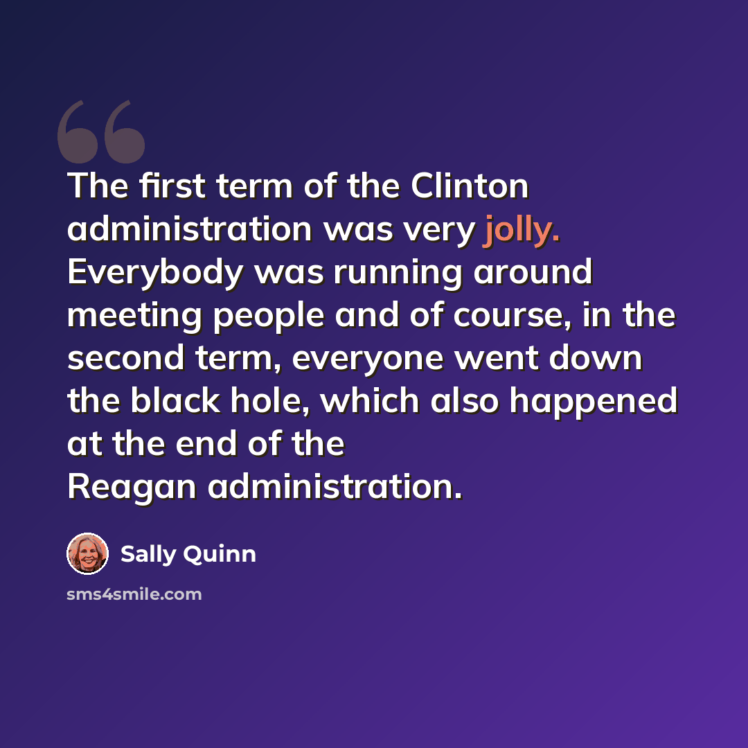 “The first term of the Clinton administration was very jolly. Everybody was running around meeting people and of course, in the second term, everyone went down the black hole, which also happened at the end of the Reagan administration.” quote by Sally Quinn