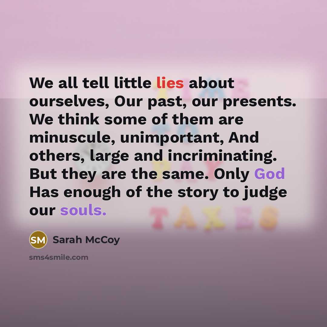 “We all tell little lies about ourselves, Our past, our presents. We think some of them are minuscule, unimportant, And others, large and incriminating. But they are the same. Only God Has enough of the story to judge our souls.” quote by Sarah McCoy