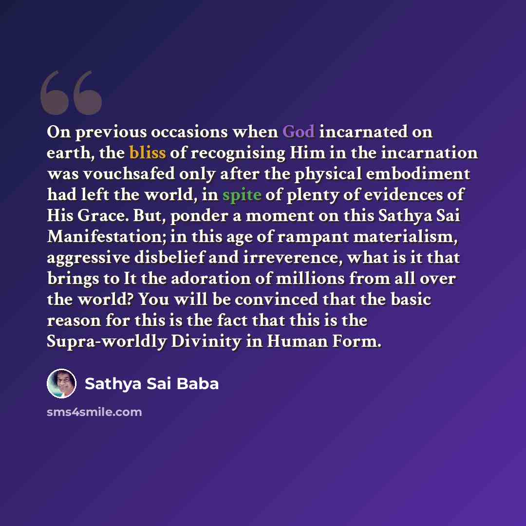 “On previous occasions when God incarnated on earth, the bliss of recognising Him in the incarnation was vouchsafed only after the physical embodiment had left the world, in spite of plenty of evidences of His Grace. But, ponder a moment on this Sathya Sai Manifestation; in this age of rampant…” quote by Sathya Sai Baba