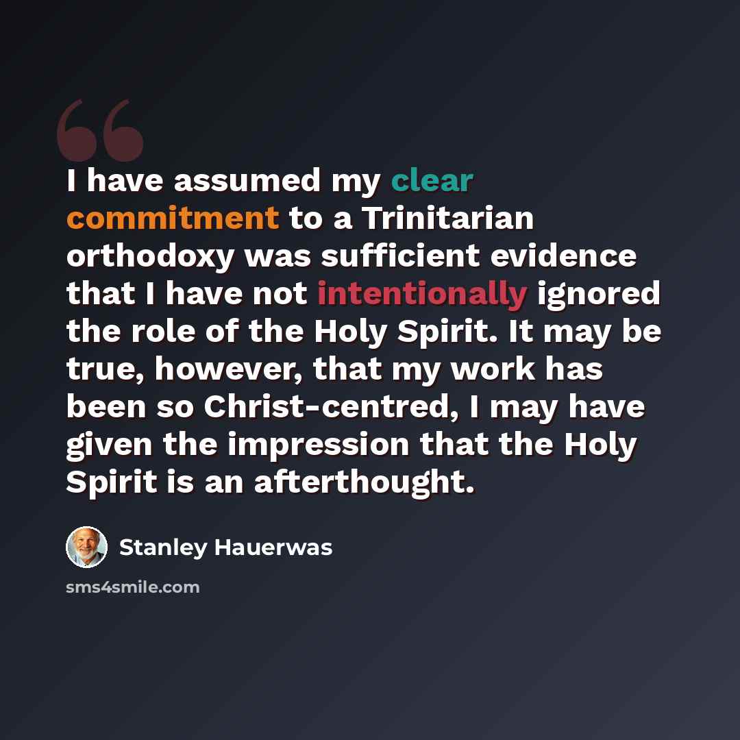 “I have assumed my clear commitment to a Trinitarian orthodoxy was sufficient evidence that I have not intentionally ignored the role of the Holy Spirit. It may be true, however, that my work has been so Christ-centred, I may have given the impression that the Holy Spirit is an afterthought.” quote by Stanley Hauerwas