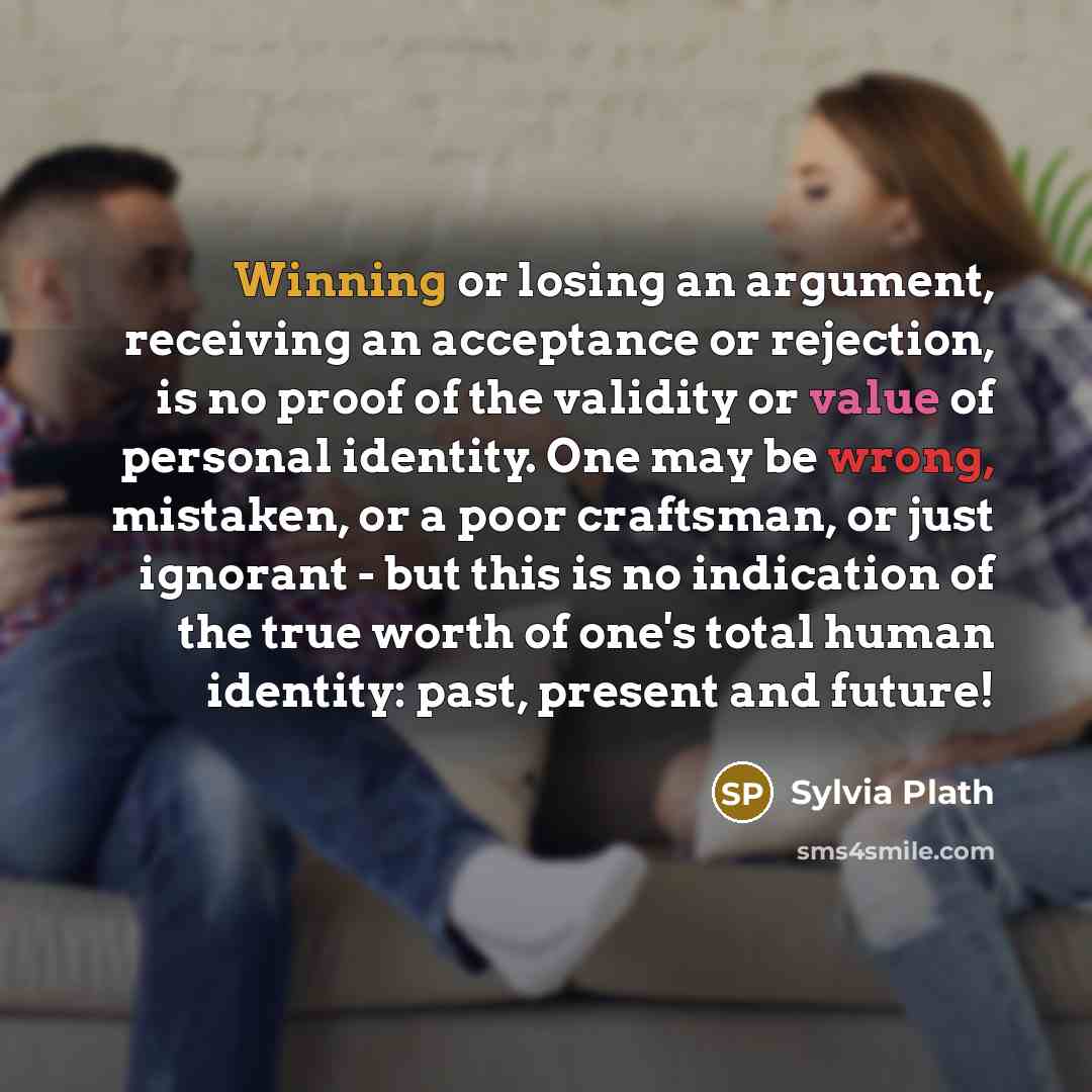 “Winning or losing an argument, receiving an acceptance or rejection, is no proof of the validity or value of personal identity. One may be wrong, mistaken, or a poor craftsman, or just ignorant - but this is no indication of the true worth of one's total human identity: past, present and future!” quote by Sylvia Plath