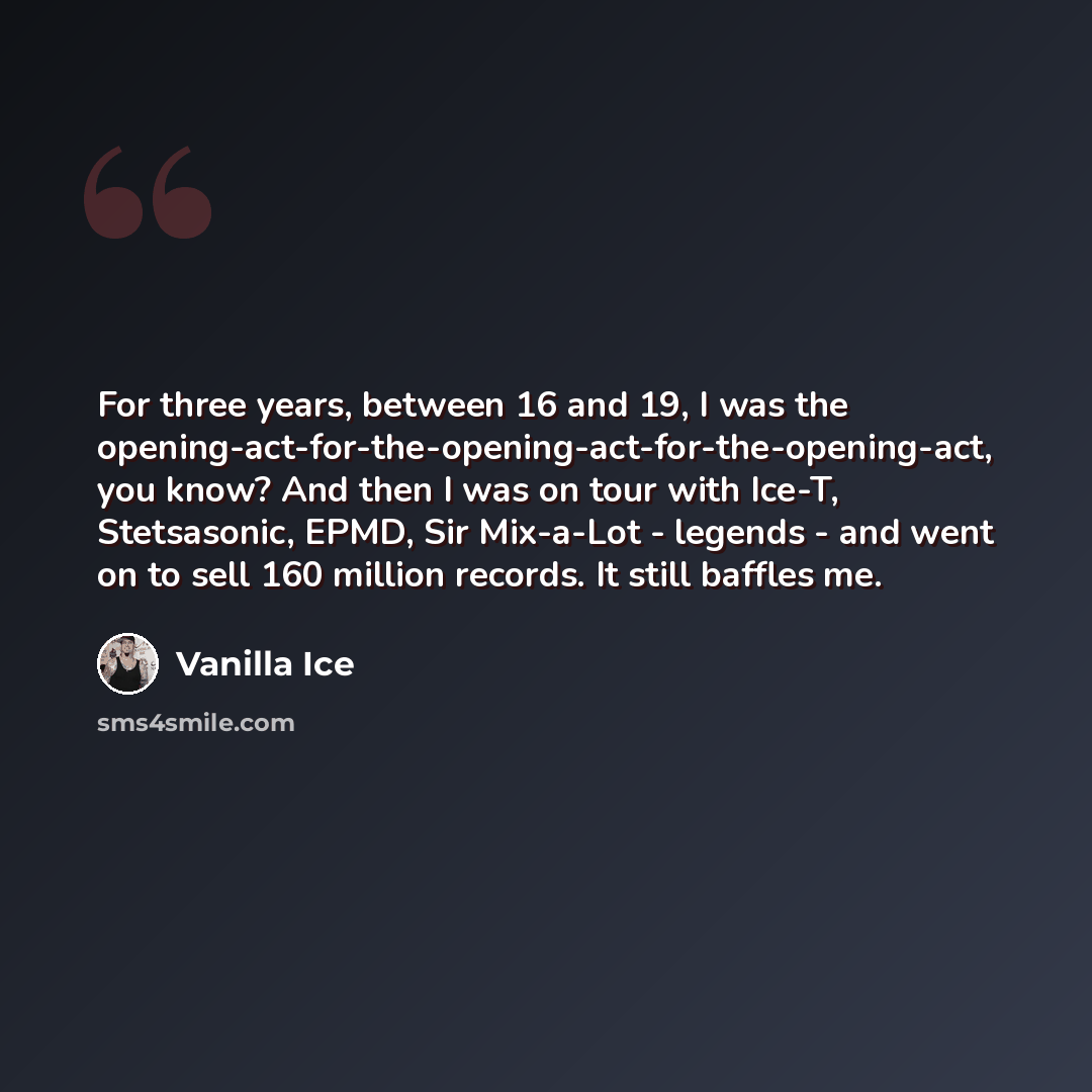 “For three years, between 16 and 19, I was the opening-act-for-the-opening-act-for-the-opening-act, you know? And then I was on tour with Ice-T, Stetsasonic, EPMD, Sir Mix-a-Lot - legends - and went on to sell 160 million records. It still baffles me.” quote by Vanilla Ice