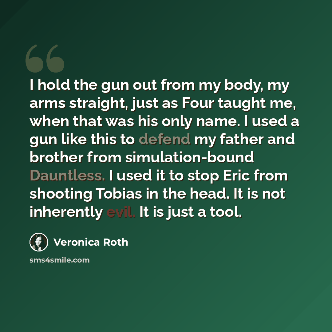 “I hold the gun out from my body, my arms straight, just as Four taught me, when that was his only name. I used a gun like this to defend my father and brother from simulation-bound Dauntless. I used it to stop Eric from shooting Tobias in the head. It is not inherently evil. It is just a tool.” quote by Veronica Roth