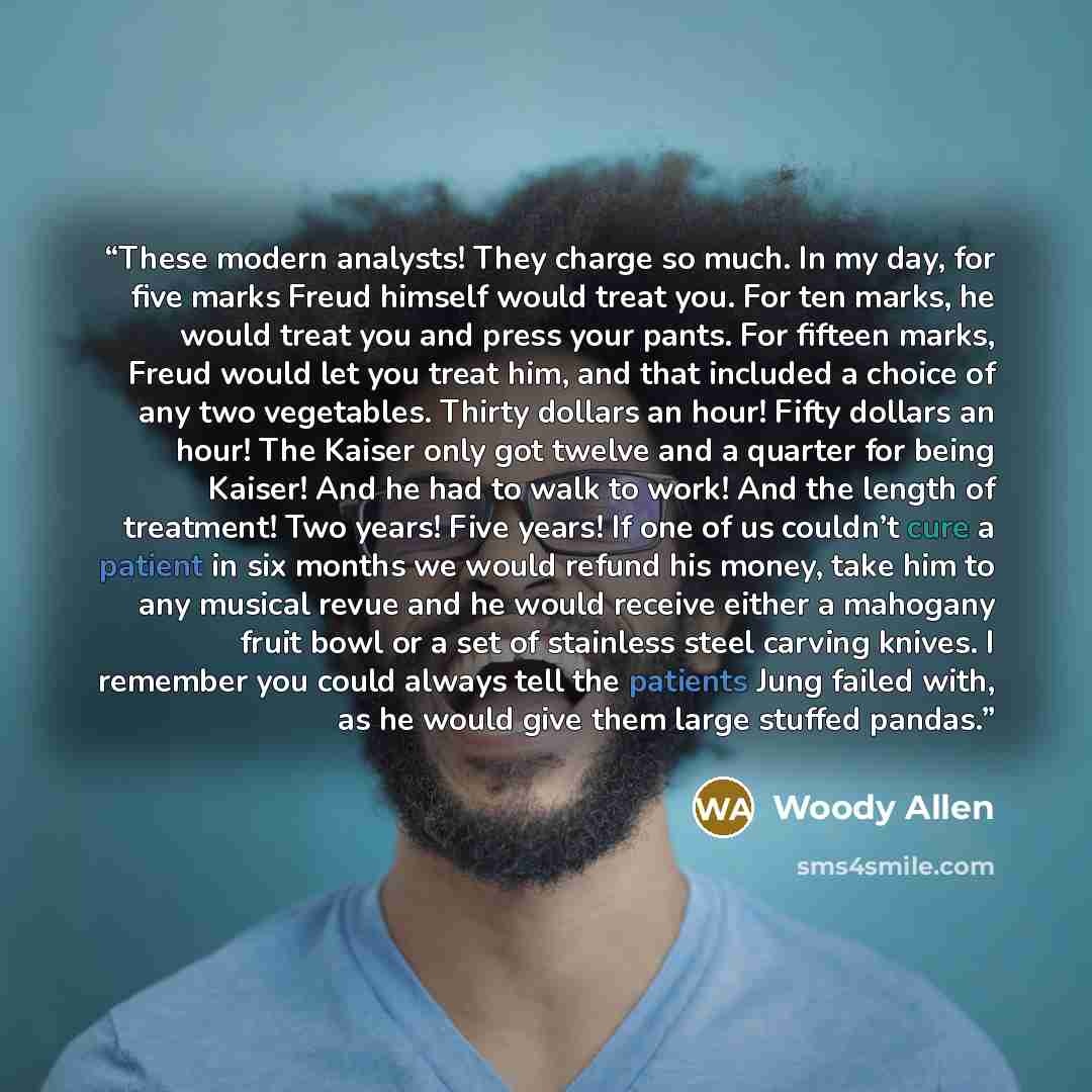 “These modern analysts! They charge so much. In my day, for five marks Freud himself would treat you. For ten marks, he would treat you and press your pants. For fifteen marks, Freud would let you treat him, and that included a choice of any two vegetables. Thirty dollars an hour! Fifty dollars an…” quote by Woody Allen