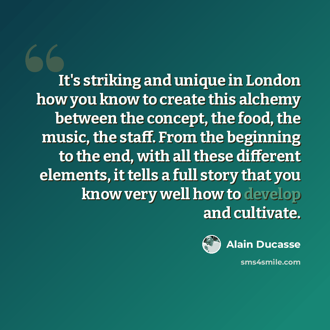 “It's striking and unique in London how you know to create this alchemy between the concept, the food, the music, the staff. From the beginning to the end, with all these different elements, it tells a full story that you know very well how to develop and cultivate.” quote by Alain Ducasse
