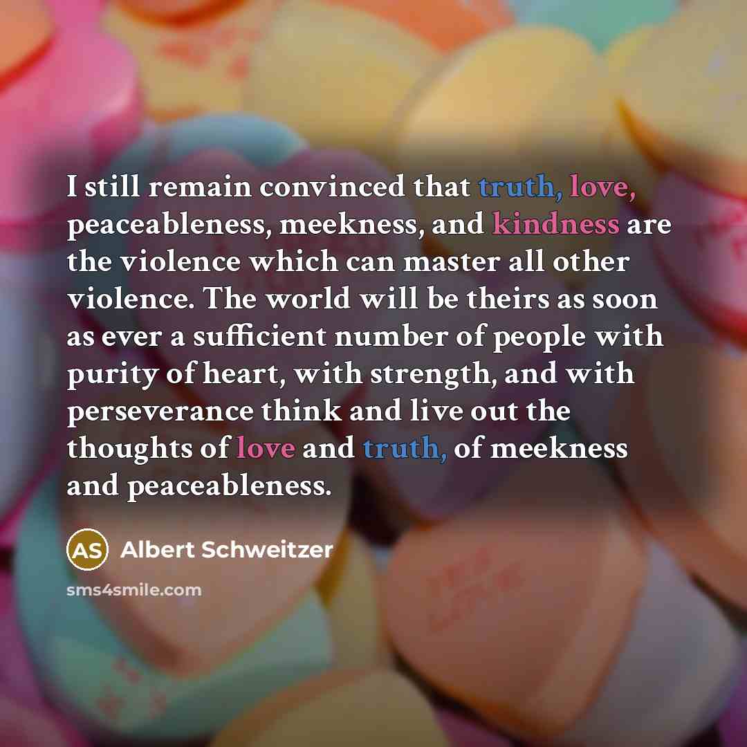 “I still remain convinced that truth, love, peaceableness, meekness, and kindness are the violence which can master all other violence. The world will be theirs as soon as ever a sufficient number of people with purity of heart, with strength, and with perseverance think and live out the thoughts…” quote by Albert Schweitzer