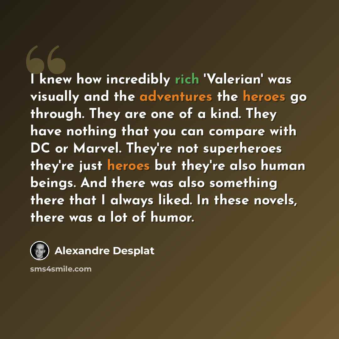 “I knew how incredibly rich 'Valerian' was visually and the adventures the heroes go through. They are one of a kind. They have nothing that you can compare with DC or Marvel. They're not superheroes they're just heroes but they're also human beings. And there was also something there that I always…” quote by Alexandre Desplat