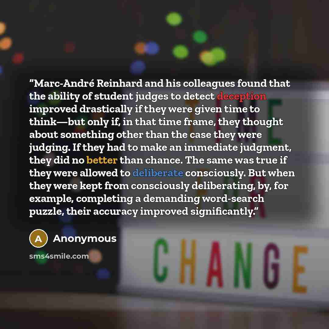 “Marc-André Reinhard and his colleagues found that the ability of student judges to detect deception improved drastically if they were given time to think—but only if, in that time frame, they thought about something other than the case they were judging. If they had to make an immediate judgment…” quote by Anonymous