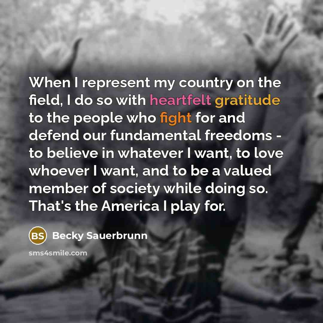 “When I represent my country on the field, I do so with heartfelt gratitude to the people who fight for and defend our fundamental freedoms - to believe in whatever I want, to love whoever I want, and to be a valued member of society while doing so. That's the America I play for.” quote by Becky Sauerbrunn
