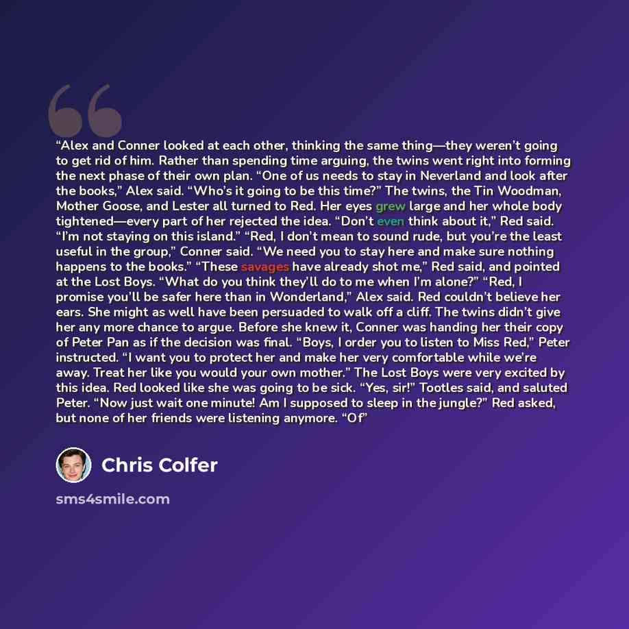 “Alex and Conner looked at each other, thinking the same thing—they weren’t going to get rid of him. Rather than spending time arguing, the twins went right into forming the next phase of their own plan. “One of us needs to stay in Neverland and look after the books,” Alex said. “Who’s it going to…” quote by Chris Colfer