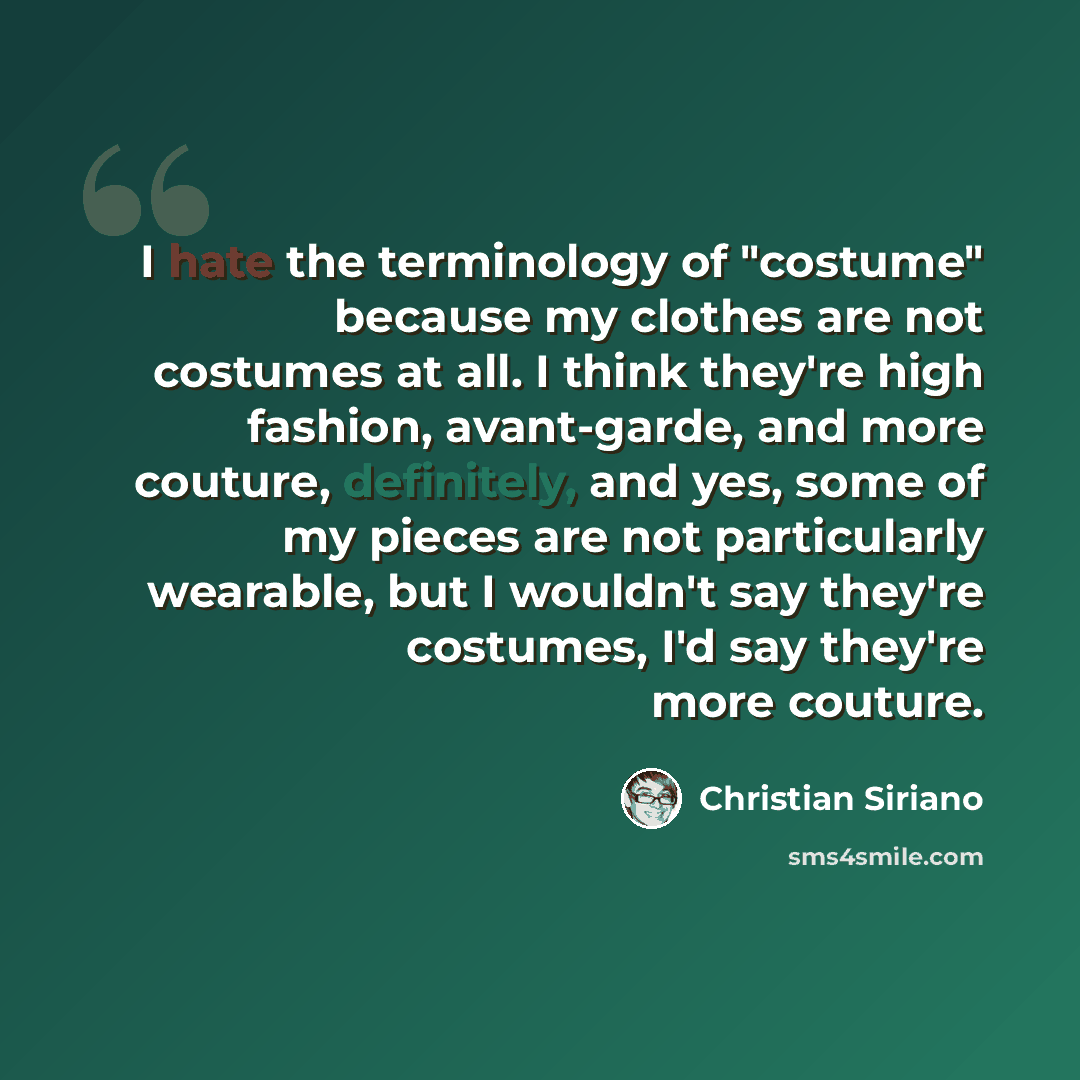 “I hate the terminology of "costume" because my clothes are not costumes at all. I think they're high fashion, avant-garde, and more couture, definitely, and yes, some of my pieces are not particularly wearable, but I wouldn't say they're costumes, I'd say they're more couture.” quote by Christian Siriano