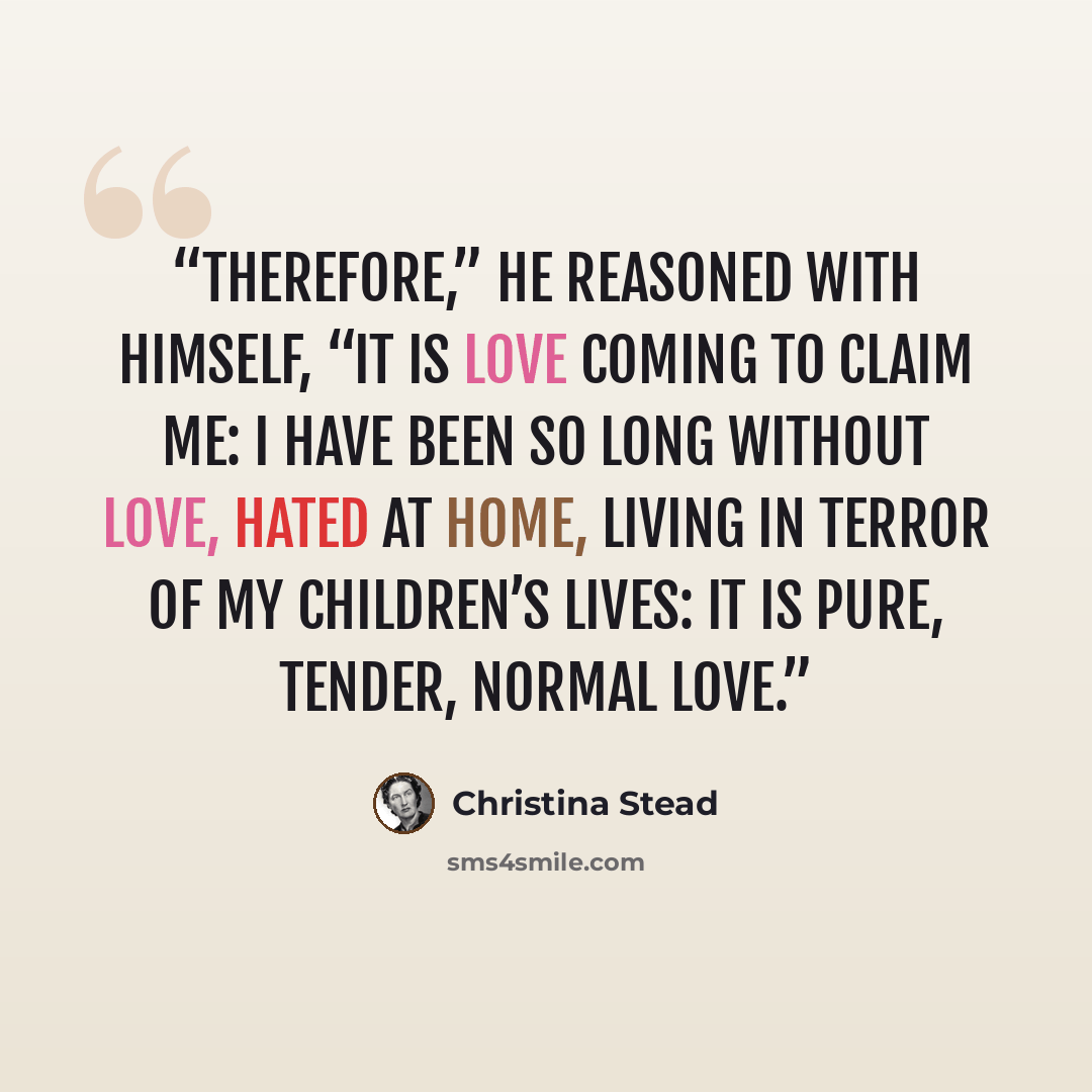 “Therefore,” he reasoned with himself, “it is love coming to claim me: I have been so long without love, hated at home, living in terror of my children’s lives: it is pure, tender, normal love.” quote by Christina Stead