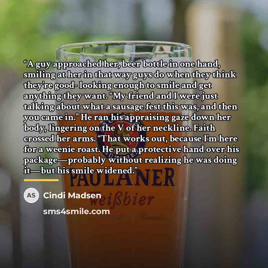 “A guy approached her, beer bottle in one hand, smiling at her in that way guys do when they think they’re good- looking enough to smile and get anything they want. “My friend and I were just talking about what a sausage fest this was, and then you came in.” He ran his appraising gaze down her…” quote by Cindi Madsen