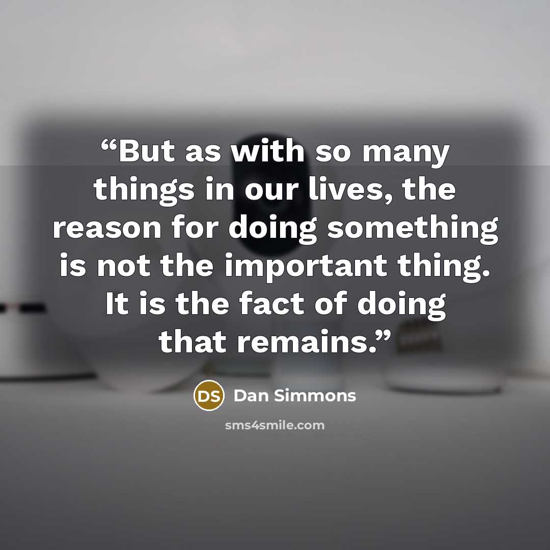 “But as with so many things in our lives, the reason for doing something is not the important thing. It is the fact of doing that remains.” quote by Dan Simmons