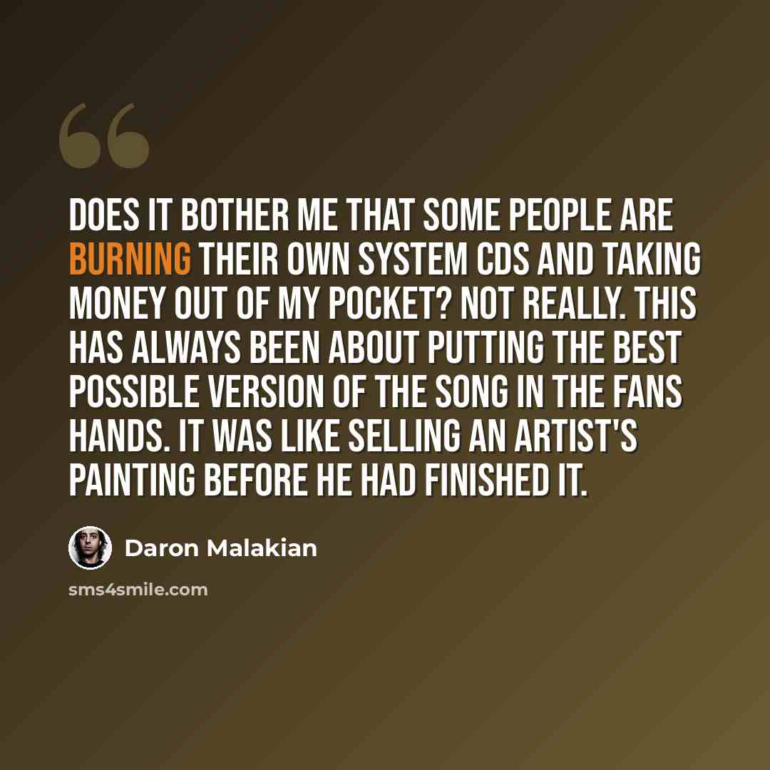 “Does it bother me that some people are burning their own System CDs and taking money out of my pocket? Not really. This has always been about putting the best possible version of the song in the fans hands. It was like selling an artist's painting before he had finished it.” quote by Daron Malakian
