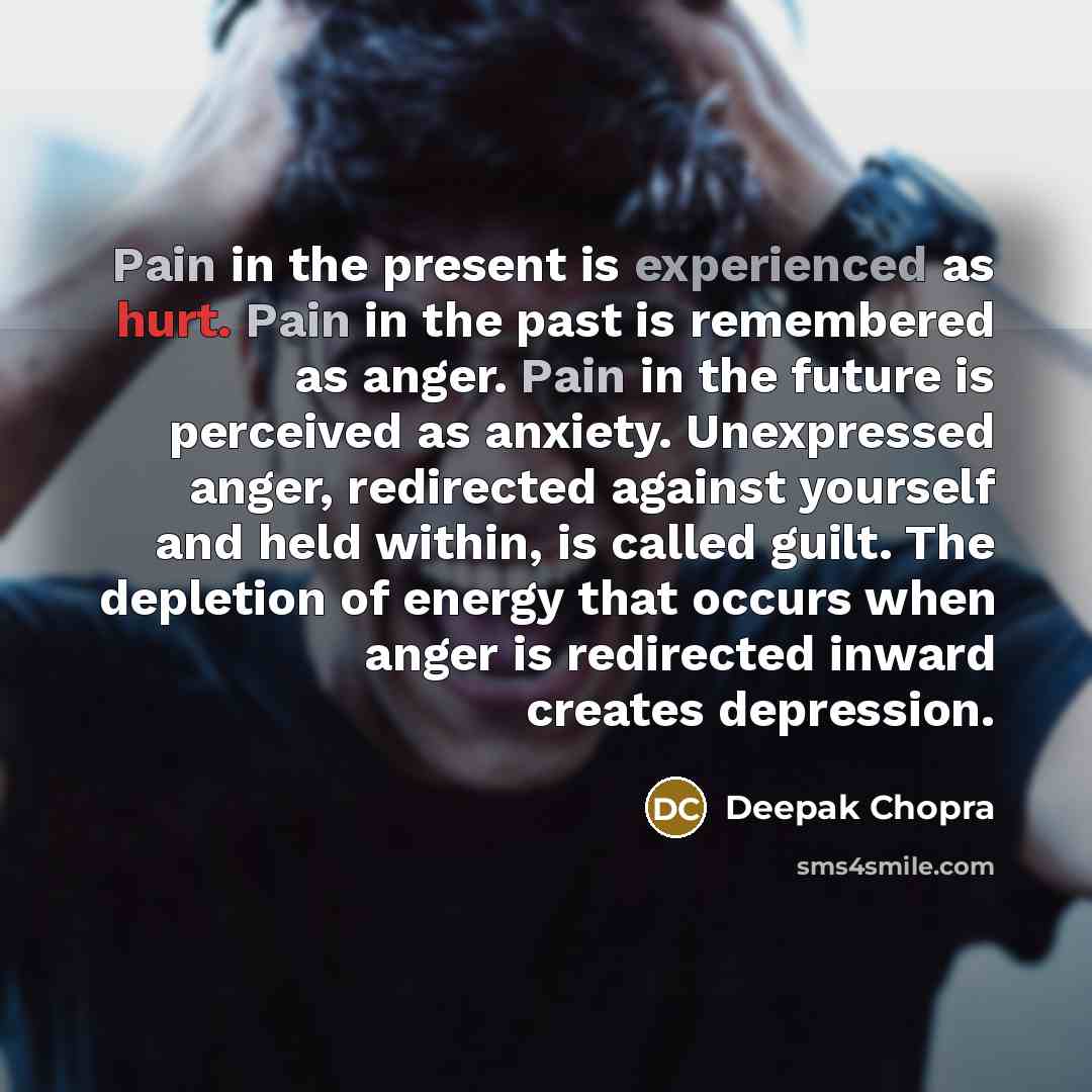 “Pain in the present is experienced as hurt. Pain in the past is remembered as anger. Pain in the future is perceived as anxiety. Unexpressed anger, redirected against yourself and held within, is called guilt. The depletion of energy that occurs when anger is redirected inward creates depression.” quote by Deepak Chopra