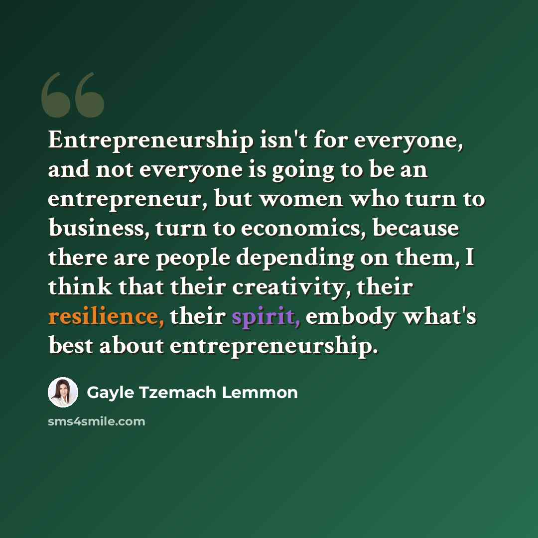 “Entrepreneurship isn't for everyone, and not everyone is going to be an entrepreneur, but women who turn to business, turn to economics, because there are people depending on them, I think that their creativity, their resilience, their spirit, embody what's best about entrepreneurship.” quote by Gayle Tzemach Lemmon