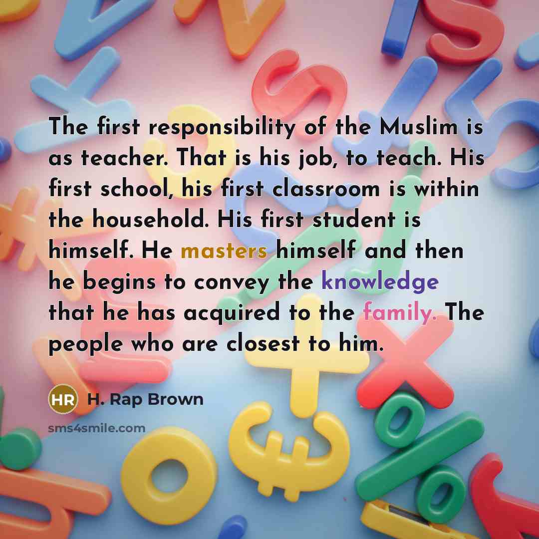 “The first responsibility of the Muslim is as teacher. That is his job, to teach. His first school, his first classroom is within the household. His first student is himself. He masters himself and then he begins to convey the knowledge that he has acquired to the family. The people who are closest…” quote by H. Rap Brown