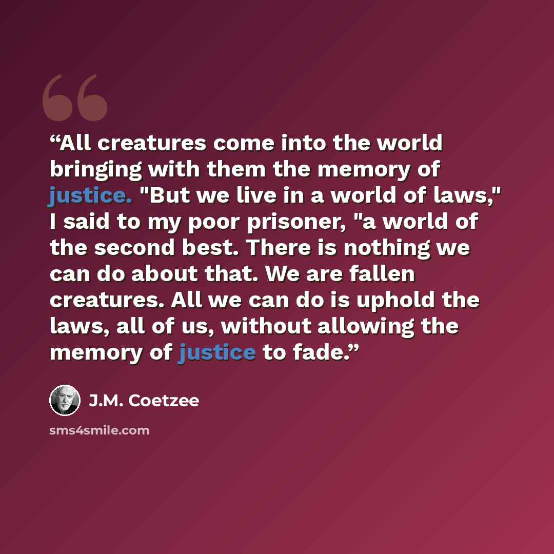 “All creatures come into the world bringing with them the memory of justice. "But we live in a world of laws," I said to my poor prisoner, "a world of the second best. There is nothing we can do about that. We are fallen creatures. All we can do is uphold the laws, all of us, without allowing the…” quote by J.M. Coetzee